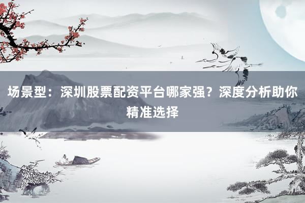 场景型：深圳股票配资平台哪家强？深度分析助你精准选择