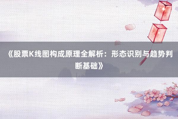 《股票K线图构成原理全解析：形态识别与趋势判断基础》