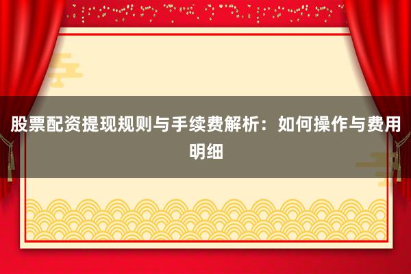股票配资提现规则与手续费解析：如何操作与费用明细