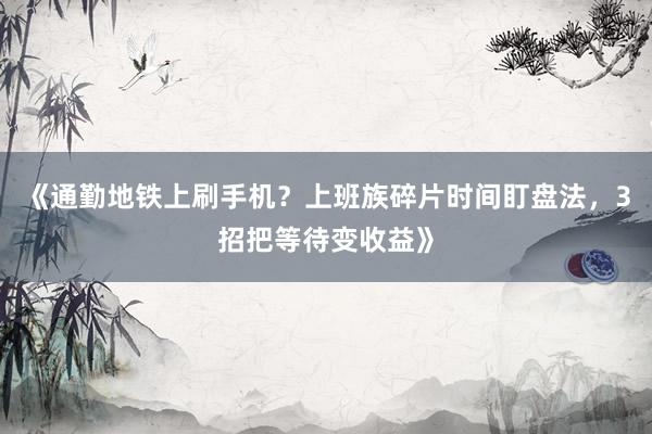 《通勤地铁上刷手机？上班族碎片时间盯盘法，3招把等待变收益》