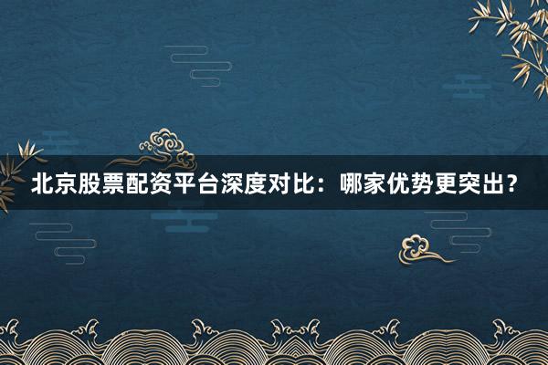 北京股票配资平台深度对比：哪家优势更突出？