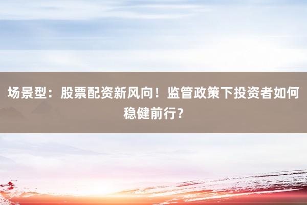 场景型：股票配资新风向！监管政策下投资者如何稳健前行？