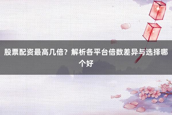 股票配资最高几倍？解析各平台倍数差异与选择哪个好