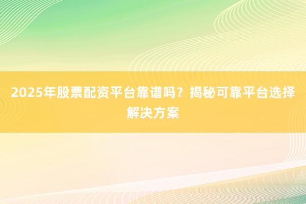 2025年股票配资平台靠谱吗？揭秘可靠平台选择解决方案