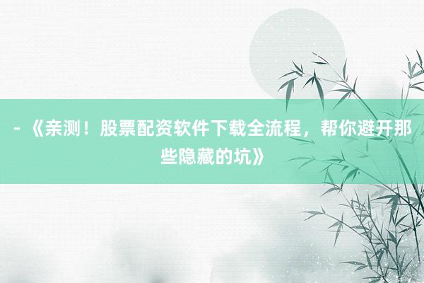 - 《亲测！股票配资软件下载全流程，帮你避开那些隐藏的坑》