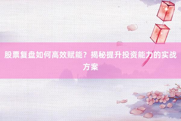 股票复盘如何高效赋能？揭秘提升投资能力的实战方案