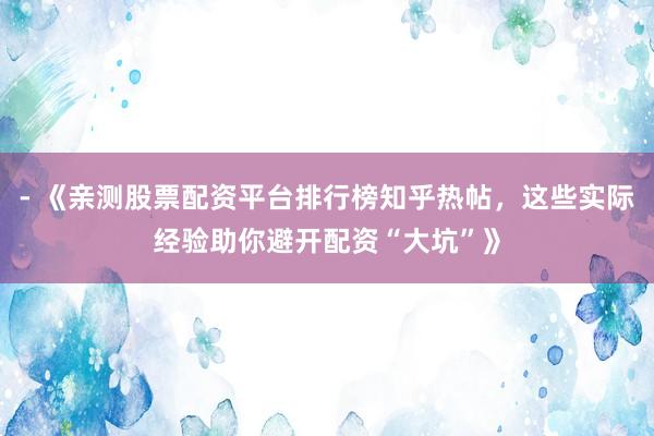 - 《亲测股票配资平台排行榜知乎热帖，这些实际经验助你避开配资“大坑”》