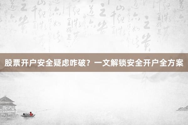 股票开户安全疑虑咋破？一文解锁安全开户全方案