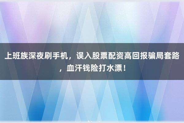 上班族深夜刷手机，误入股票配资高回报骗局套路，血汗钱险打水漂！