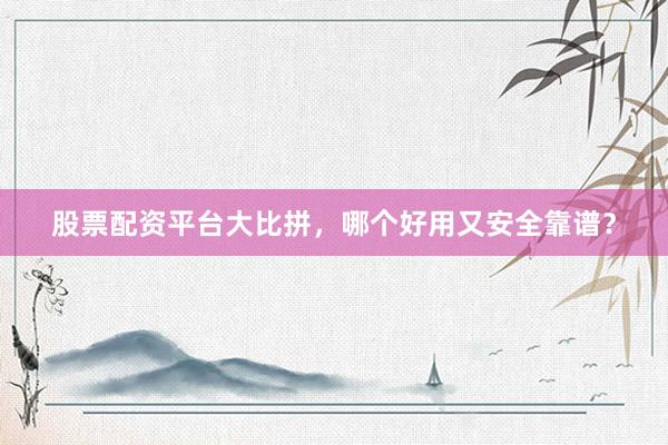 股票配资平台大比拼，哪个好用又安全靠谱？