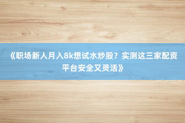《职场新人月入8k想试水炒股？实测这三家配资平台安全又灵活》