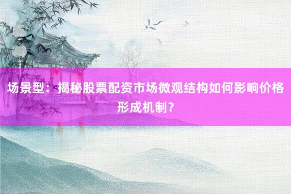场景型：揭秘股票配资市场微观结构如何影响价格形成机制？