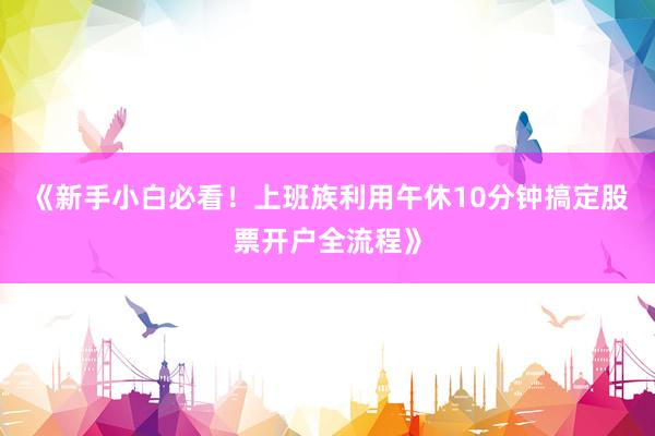 《新手小白必看！上班族利用午休10分钟搞定股票开户全流程》