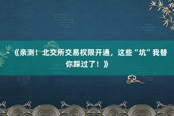 - 《亲测！北交所交易权限开通，这些“坑”我替你踩过了！》