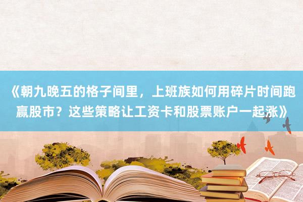 《朝九晚五的格子间里，上班族如何用碎片时间跑赢股市？这些策略让工资卡和股票账户一起涨》