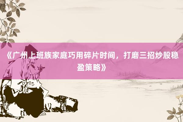 《广州上班族家庭巧用碎片时间，打磨三招炒股稳盈策略》