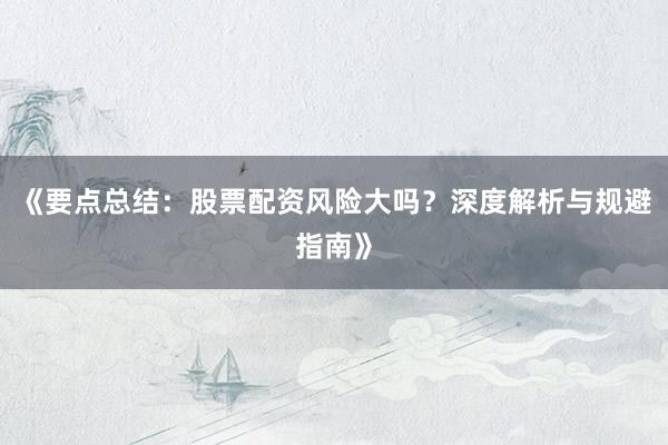 《要点总结：股票配资风险大吗？深度解析与规避指南》