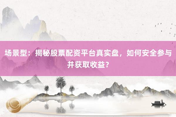 场景型：揭秘股票配资平台真实盘，如何安全参与并获取收益？