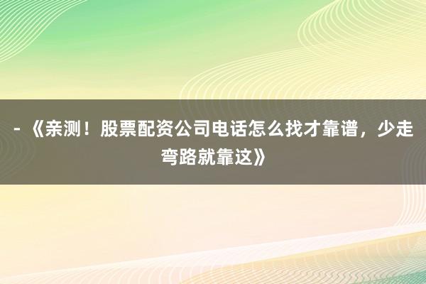 - 《亲测！股票配资公司电话怎么找才靠谱，少走弯路就靠这》