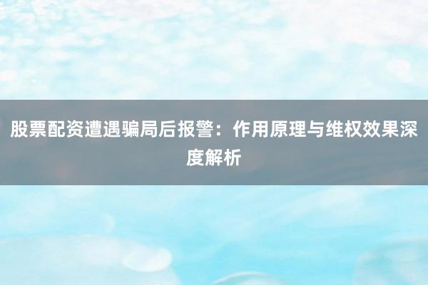 股票配资遭遇骗局后报警：作用原理与维权效果深度解析