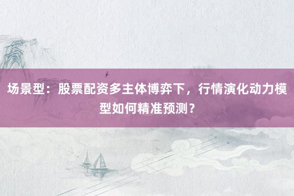 场景型：股票配资多主体博弈下，行情演化动力模型如何精准预测？