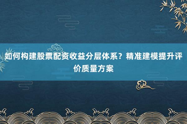 如何构建股票配资收益分层体系？精准建模提升评价质量方案