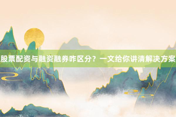 股票配资与融资融券咋区分？一文给你讲清解决方案