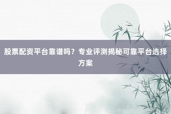 股票配资平台靠谱吗？专业评测揭秘可靠平台选择方案