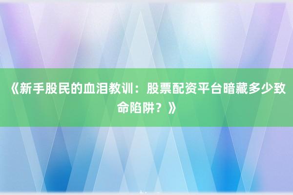 《新手股民的血泪教训：股票配资平台暗藏多少致命陷阱？》