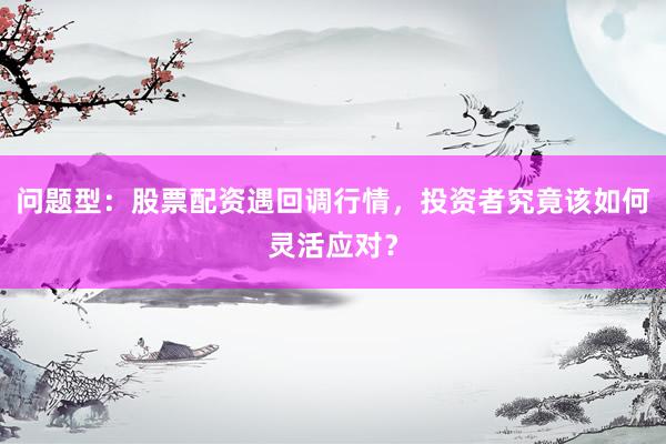 问题型：股票配资遇回调行情，投资者究竟该如何灵活应对？