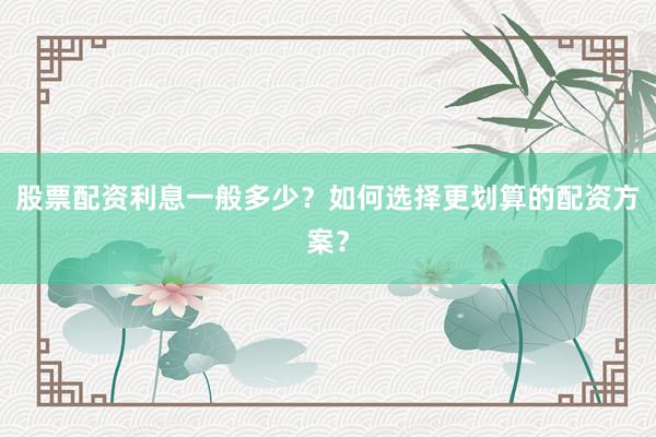 股票配资利息一般多少？如何选择更划算的配资方案？