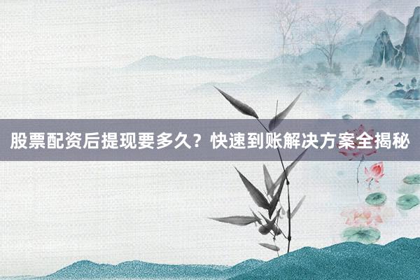 股票配资后提现要多久？快速到账解决方案全揭秘