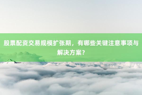股票配资交易规模扩张期，有哪些关键注意事项与解决方案？