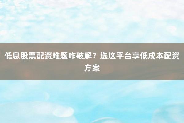 低息股票配资难题咋破解？选这平台享低成本配资方案