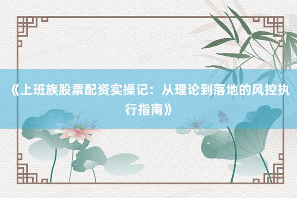 《上班族股票配资实操记：从理论到落地的风控执行指南》