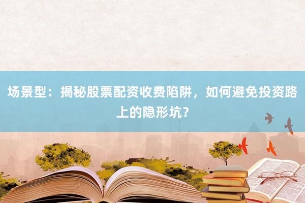 场景型：揭秘股票配资收费陷阱，如何避免投资路上的隐形坑？