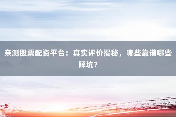 亲测股票配资平台：真实评价揭秘，哪些靠谱哪些踩坑？