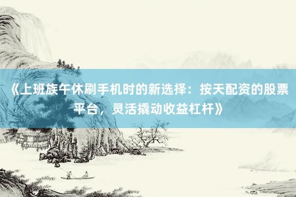 《上班族午休刷手机时的新选择：按天配资的股票平台，灵活撬动收益杠杆》