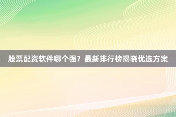 股票配资软件哪个强？最新排行榜揭晓优选方案