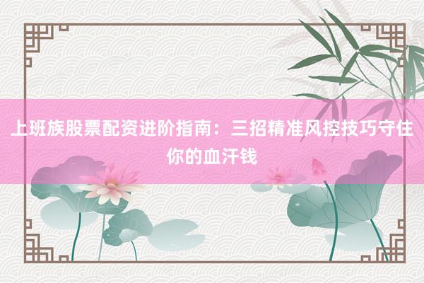 上班族股票配资进阶指南：三招精准风控技巧守住你的血汗钱