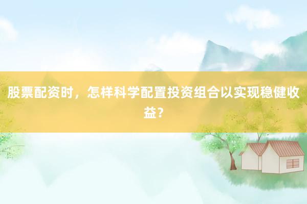 股票配资时，怎样科学配置投资组合以实现稳健收益？