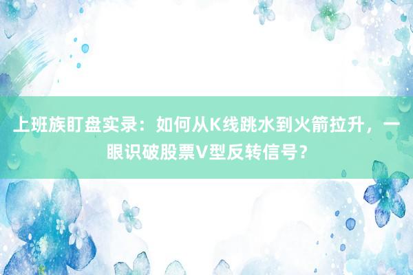 上班族盯盘实录：如何从K线跳水到火箭拉升，一眼识破股票V型反转信号？