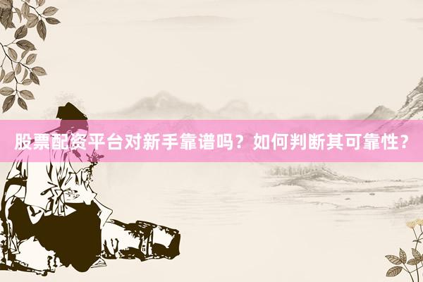 股票配资平台对新手靠谱吗？如何判断其可靠性？