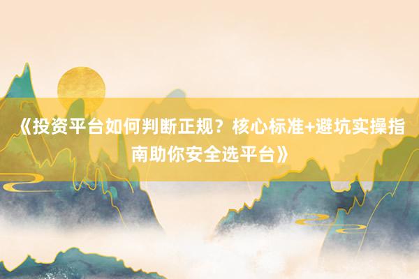 《投资平台如何判断正规？核心标准+避坑实操指南助你安全选平台》