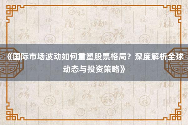 《国际市场波动如何重塑股票格局？深度解析全球动态与投资策略》