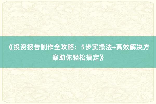 《投资报告制作全攻略：5步实操法+高效解决方案助你轻松搞定》