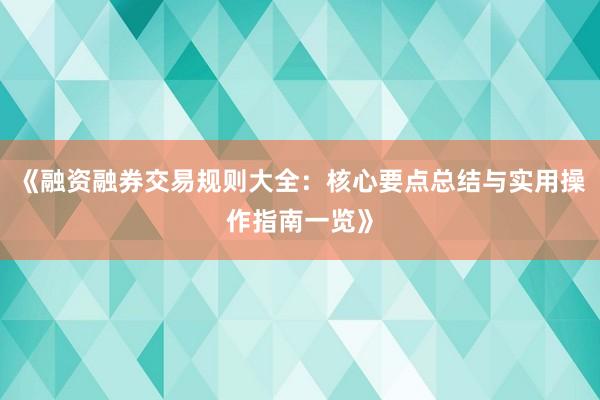 《融资融券交易规则大全：核心要点总结与实用操作指南一览》