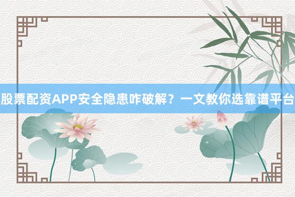 股票配资APP安全隐患咋破解？一文教你选靠谱平台