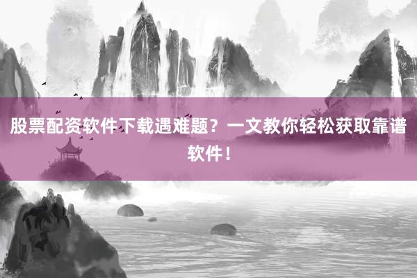 股票配资软件下载遇难题？一文教你轻松获取靠谱软件！