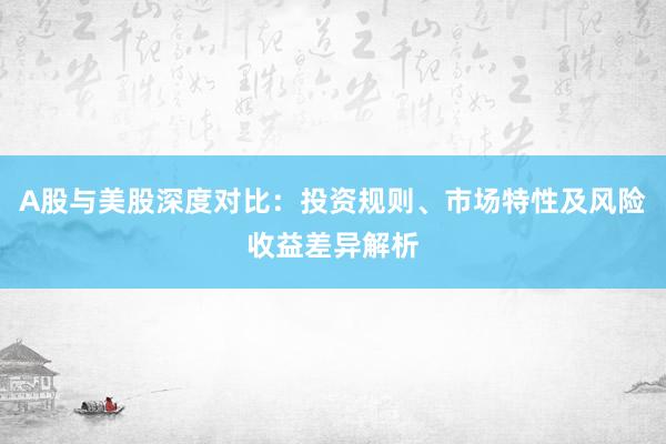 A股与美股深度对比：投资规则、市场特性及风险收益差异解析